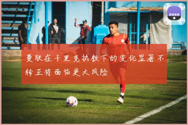 曼联在卡里克执教下的变化显著不转正将面临更大风险