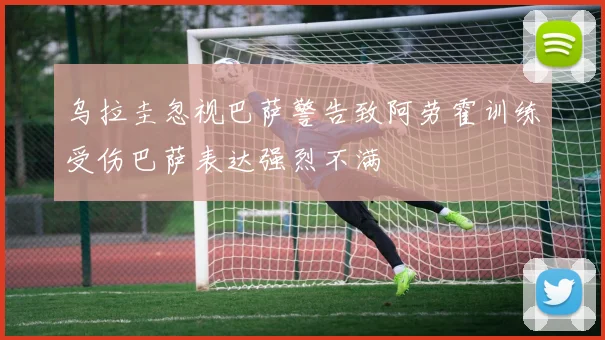 乌拉圭忽视巴萨警告致阿劳霍训练受伤巴萨表达强烈不满