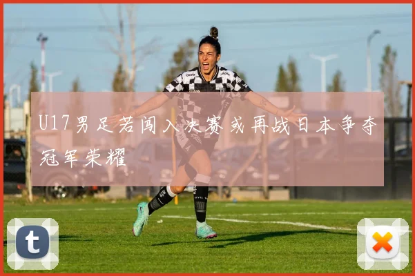 U17男足若闯入决赛或再战日本争夺冠军荣耀