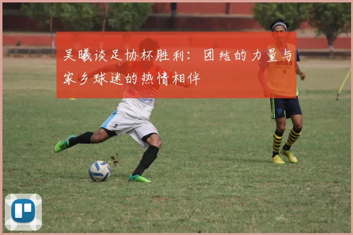 吴曦谈足协杯胜利：团结的力量与家乡球迷的热情相伴