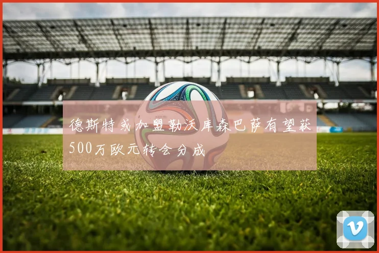 德斯特或加盟勒沃库森巴萨有望获500万欧元转会分成