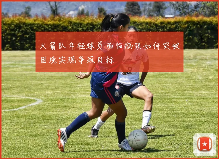 火箭队年轻球员面临瓶颈如何突破困境实现争冠目标