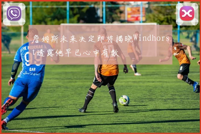 詹姆斯未来决定即将揭晓Windhorst透露他早已心中有数