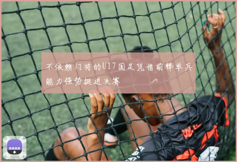 不依赖门将的U17国足凭借前锋单兵能力强势挺进决赛