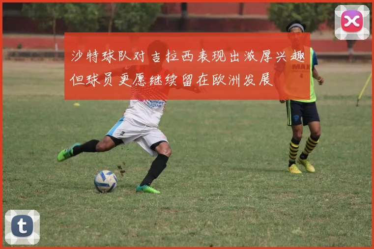 沙特球队对吉拉西表现出浓厚兴趣但球员更愿继续留在欧洲发展