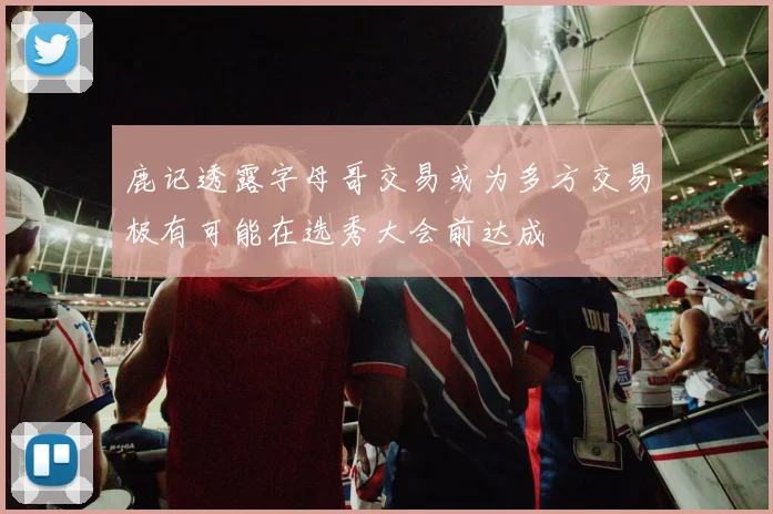 鹿记透露字母哥交易或为多方交易极有可能在选秀大会前达成