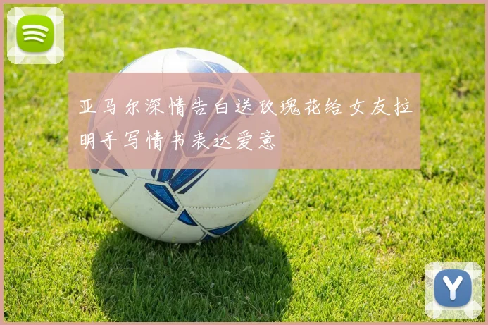 亚马尔深情告白送玫瑰花给女友拉明手写情书表达爱意