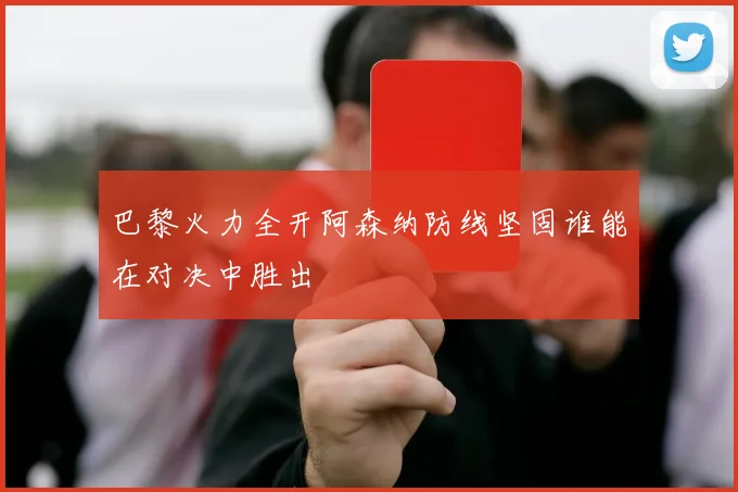 巴黎火力全开阿森纳防线坚固谁能在对决中胜出