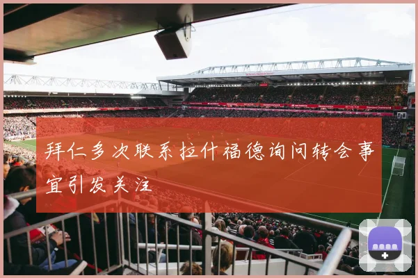 拜仁多次联系拉什福德询问转会事宜引发关注