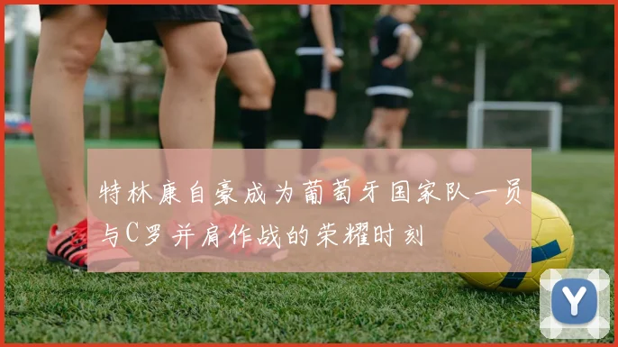 特林康自豪成为葡萄牙国家队一员与C罗并肩作战的荣耀时刻