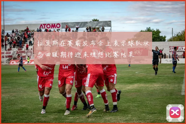拉莫斯在赛前发布会上表示球队状态回暖期待迎来理想比赛结果