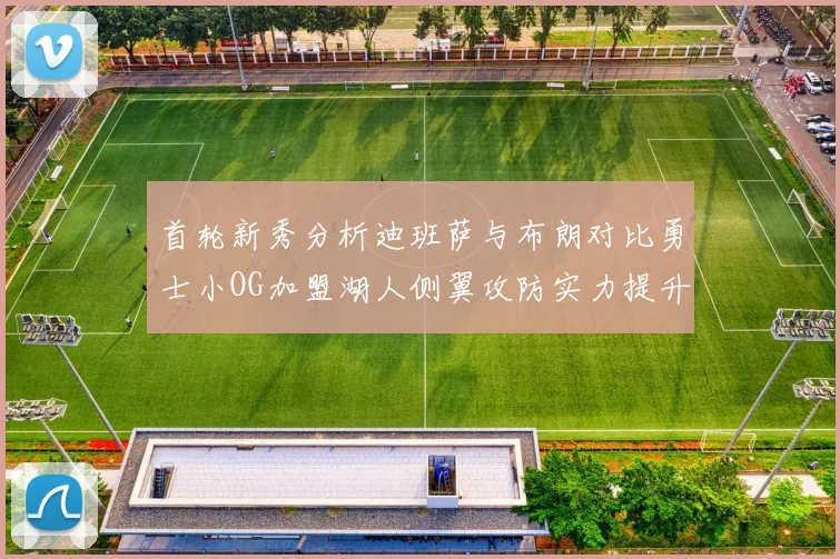 首轮新秀分析迪班萨与布朗对比勇士小OG加盟湖人侧翼攻防实力提升