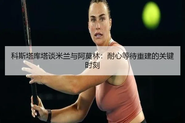 科斯塔库塔谈米兰与阿莫林：耐心等待重建的关键时刻